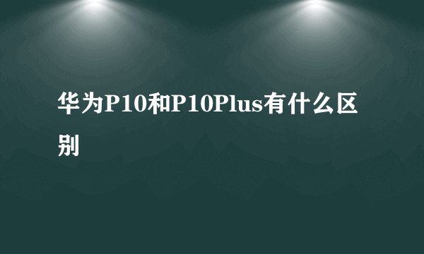 华为P10和P10Plus有什么区别