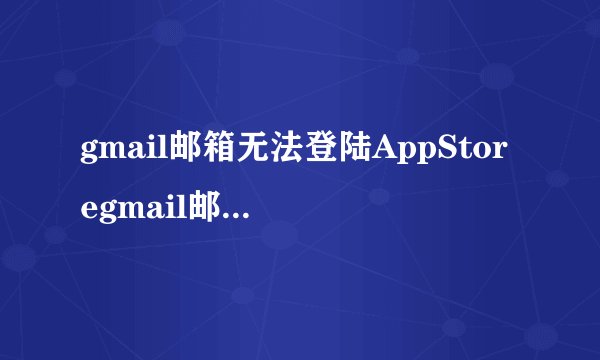 gmail邮箱无法登陆AppStoregmail邮箱无法登陆