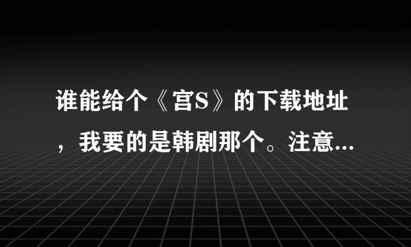谁能给个《宫S》的下载地址，我要的是韩剧那个。注意是《宫S》，不是《宫》。是20集的那个，不是24集的那