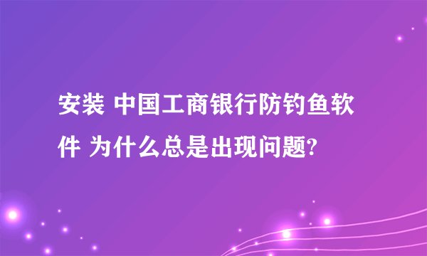 安装 中国工商银行防钓鱼软件 为什么总是出现问题?