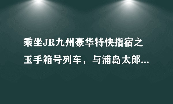 乘坐JR九州豪华特快指宿之玉手箱号列车，与浦岛太郎一起游龙宫