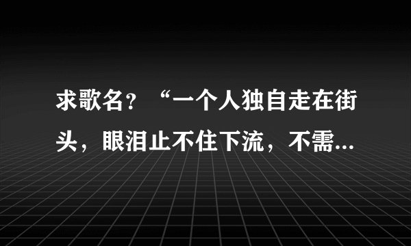 求歌名？“一个人独自走在街头，眼泪止不住下流，不需要太多的理由，不需要太多的借口”。