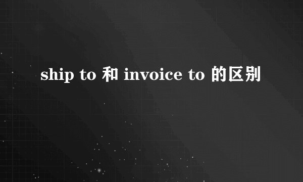ship to 和 invoice to 的区别