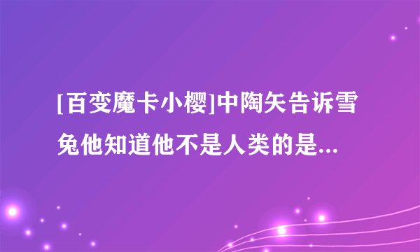 [百变魔卡小樱]中陶矢告诉雪兔他知道他不是人类的是第几集..?