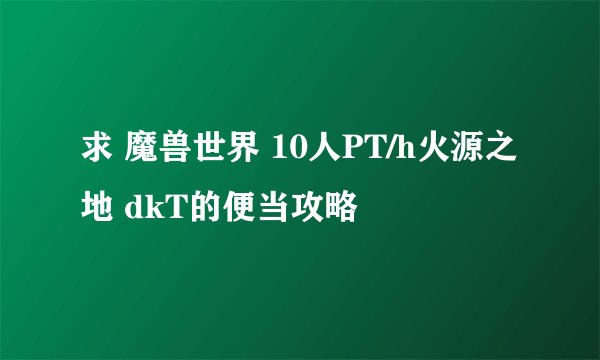 求 魔兽世界 10人PT/h火源之地 dkT的便当攻略