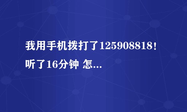 我用手机拨打了125908818！听了16分钟 怎么1QB都没有？谢谢了，大神帮忙啊