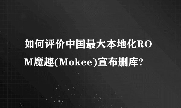 如何评价中国最大本地化ROM魔趣(Mokee)宣布删库?