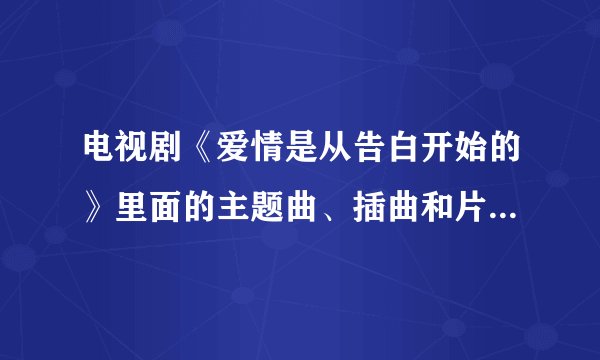 电视剧《爱情是从告白开始的》里面的主题曲、插曲和片尾曲是什么啊？