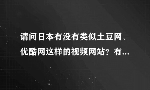 请问日本有没有类似土豆网、优酷网这样的视频网站？有的话拜托给个网址！