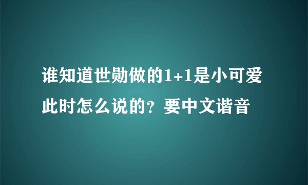 谁知道世勋做的1+1是小可爱此时怎么说的？要中文谐音
