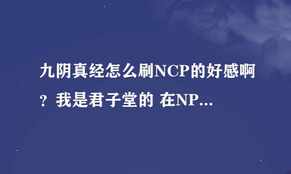九阴真经怎么刷NCP的好感啊？我是君子堂的 在NPC打坐了1下午也团练了好长时间NPC对我的好感还是好奇没有涨