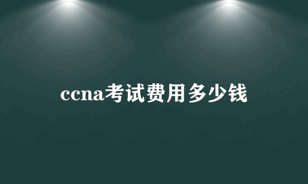 ccna考试费用多少钱