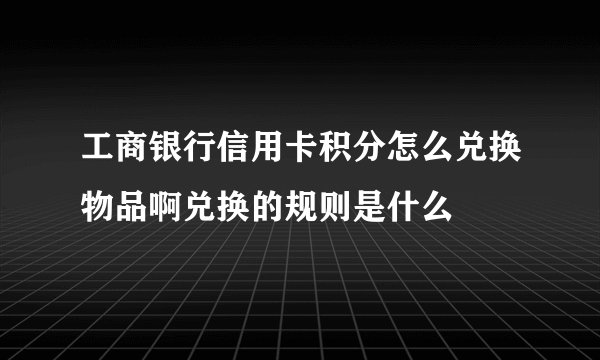 工商银行信用卡积分怎么兑换物品啊兑换的规则是什么