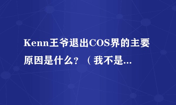 Kenn王爷退出COS界的主要原因是什么？（我不是八卦，而是真的想知道王爷确切的消息。）