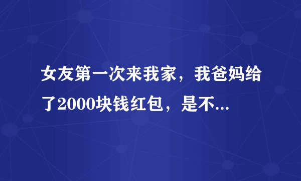 女友第一次来我家，我爸妈给了2000块钱红包，是不是太多了？