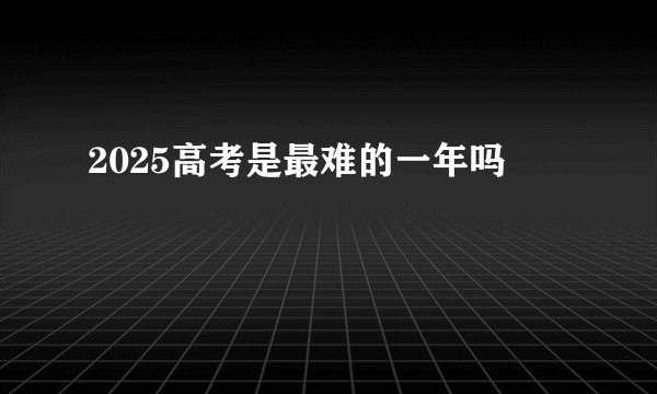 2025高考是最难的一年吗