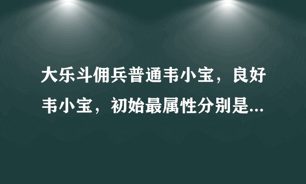 大乐斗佣兵普通韦小宝，良好韦小宝，初始最属性分别是多少？求解。。。