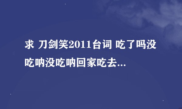 求 刀剑笑2011台词 吃了吗没吃呐没吃呐回家吃去吧 这段！