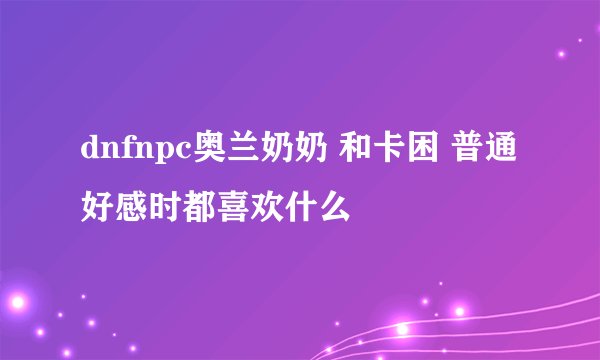 dnfnpc奥兰奶奶 和卡困 普通好感时都喜欢什么