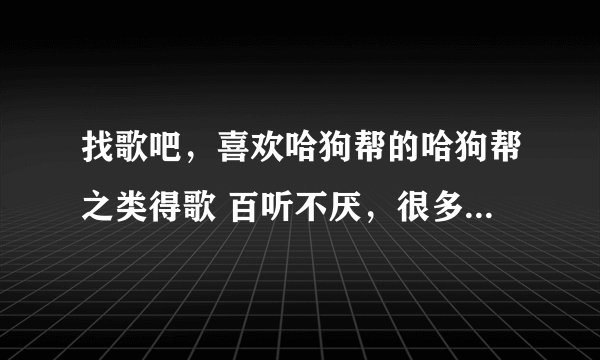 找歌吧，喜欢哈狗帮的哈狗帮之类得歌 百听不厌，很多爱情歌曲听不到一周就完全变味了
