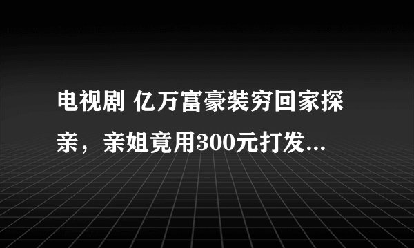 电视剧 亿万富豪装穷回家探亲，亲姐竟用300元打发他走远点，是什么电视