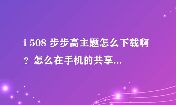 i 508 步步高主题怎么下载啊?怎么在手机的共享资源上型号都一样,下载下来又不能用呢?