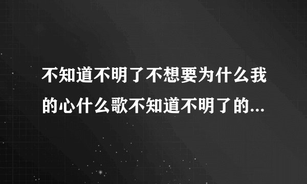 不知道不明了不想要为什么我的心什么歌不知道不明了的歌词是什么