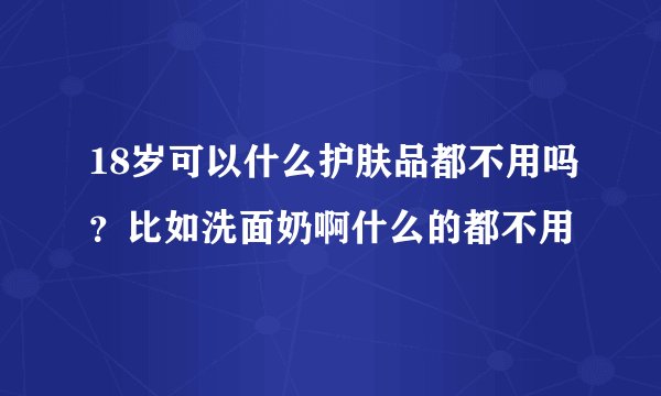 18岁可以什么护肤品都不用吗？比如洗面奶啊什么的都不用