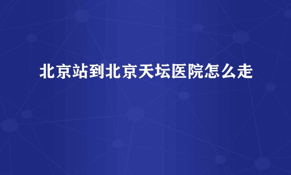 北京站到北京天坛医院怎么走