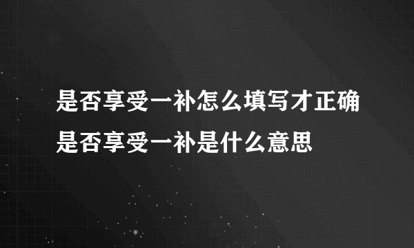 是否享受一补怎么填写才正确是否享受一补是什么意思