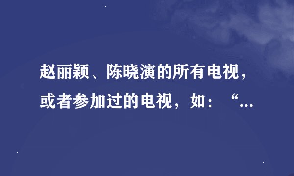 赵丽颖、陈晓演的所有电视，或者参加过的电视，如：“快乐大本营”等等，回答的越多越好，悬赏分100。大