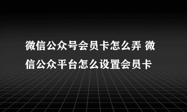 微信公众号会员卡怎么弄 微信公众平台怎么设置会员卡
