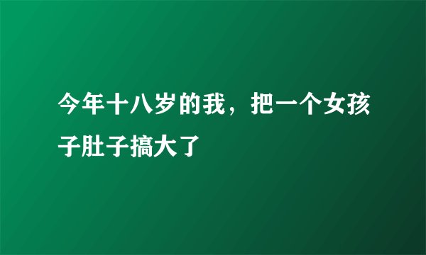 今年十八岁的我，把一个女孩子肚子搞大了