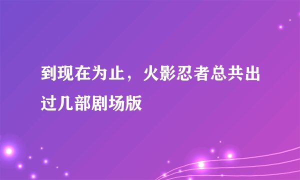 到现在为止，火影忍者总共出过几部剧场版