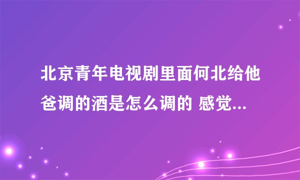 北京青年电视剧里面何北给他爸调的酒是怎么调的 感觉很爽 而且酒劲很大的那种