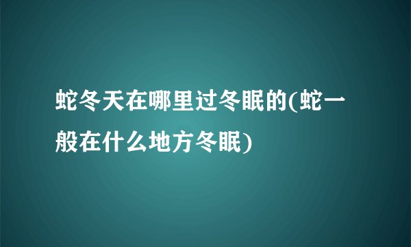 蛇冬天在哪里过冬眠的(蛇一般在什么地方冬眠)