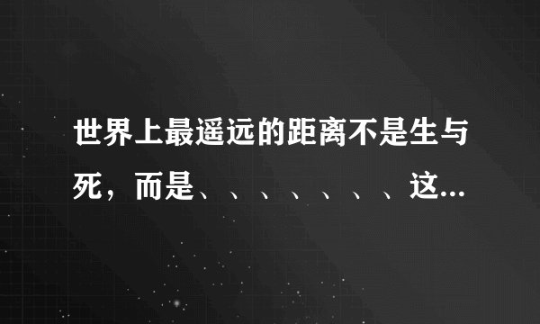世界上最遥远的距离不是生与死，而是、、、、、、、这首诗的全文是怎样??