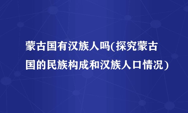 蒙古国有汉族人吗(探究蒙古国的民族构成和汉族人口情况)