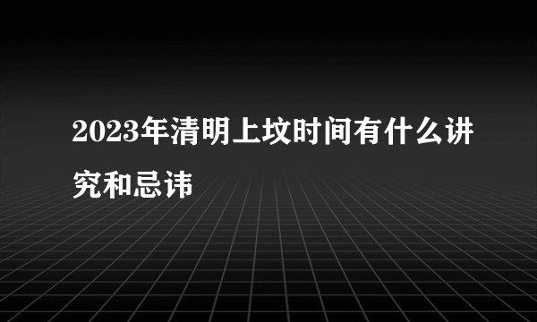 2023年清明上坟时间有什么讲究和忌讳