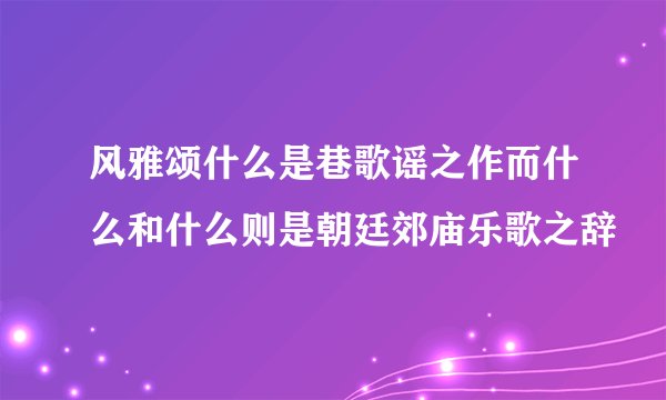 风雅颂什么是巷歌谣之作而什么和什么则是朝廷郊庙乐歌之辞