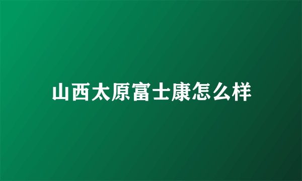 山西太原富士康怎么样