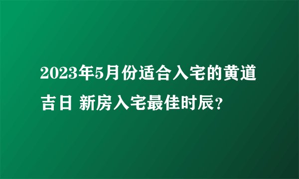 2023年5月份适合入宅的黄道吉日 新房入宅最佳时辰？