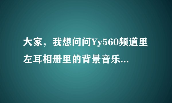 大家，我想问问Yy560频道里左耳相册里的背景音乐是什么叫什么名、是左耳自己唱的不是战歌，拜托了，苗～