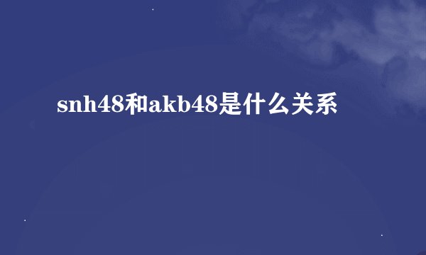 snh48和akb48是什么关系