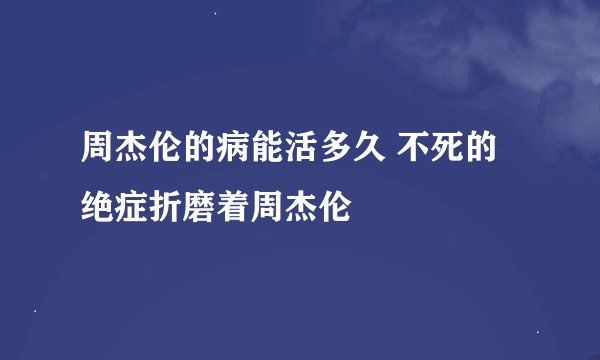 周杰伦的病能活多久 不死的绝症折磨着周杰伦