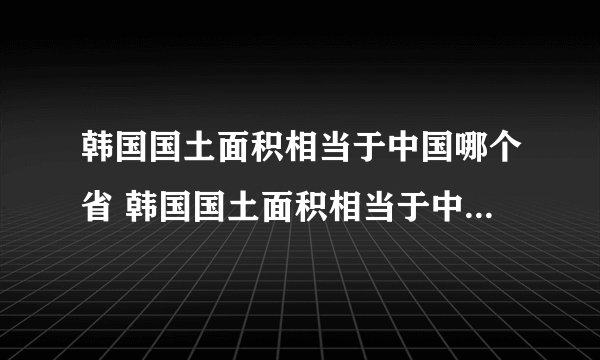 韩国国土面积相当于中国哪个省 韩国国土面积相当于中国哪个省份