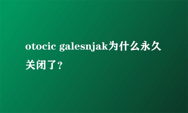 otocic galesnjak为什么永久关闭了？