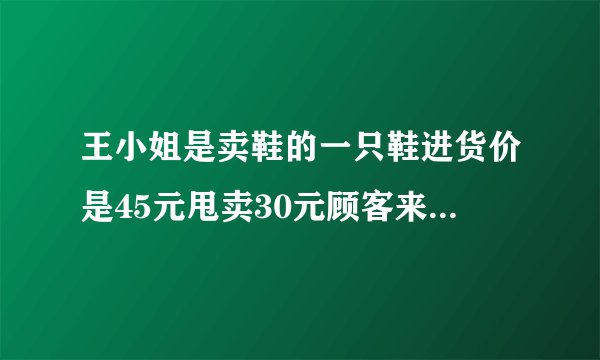 王小姐是卖鞋的一只鞋进货价是45元甩卖30元顾客来买双鞋给了张100元，王小姐没零钱，于是找邻居换