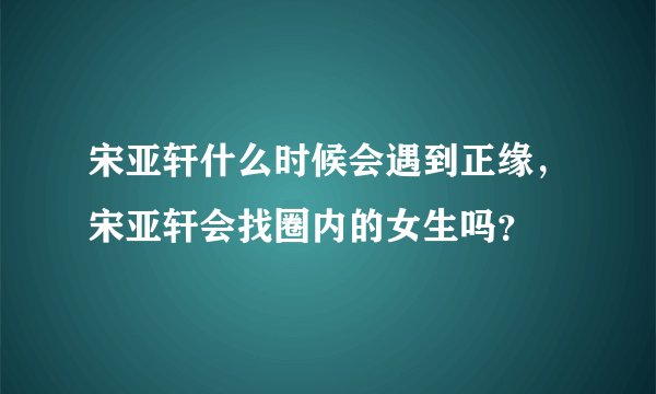 宋亚轩什么时候会遇到正缘，宋亚轩会找圈内的女生吗？