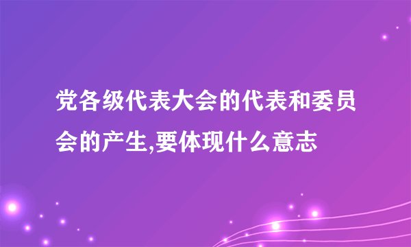 党各级代表大会的代表和委员会的产生,要体现什么意志